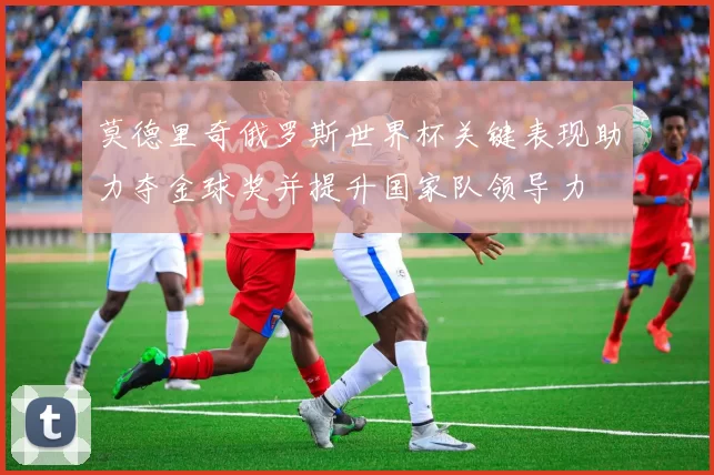 莫德里奇俄罗斯世界杯关键表现助力夺金球奖并提升国家队领导力