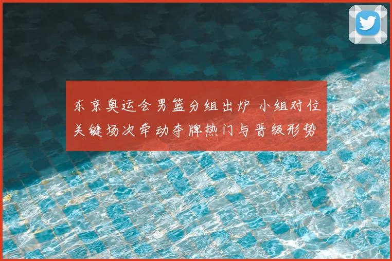 东京奥运会男篮分组出炉 小组对位关键场次牵动夺牌热门与晋级形势