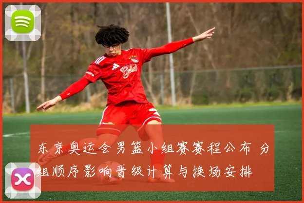 东京奥运会男篮小组赛赛程公布 分组顺序影响晋级计算与换场安排
