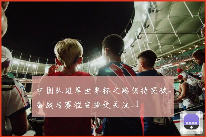 中国队进军世界杯之路仍待突破，备战与赛程安排受关注_1