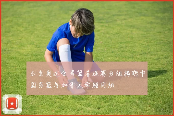东京奥运会男篮落选赛分组揭晓中国男篮与加拿大希腊同组