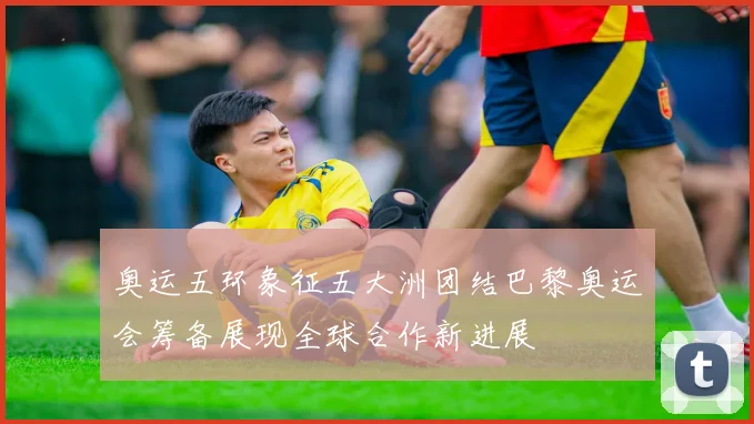 奥运五环象征五大洲团结巴黎奥运会筹备展现全球合作新进展