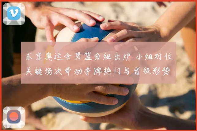 东京奥运会男篮分组出炉 小组对位关键场次牵动夺牌热门与晋级形势