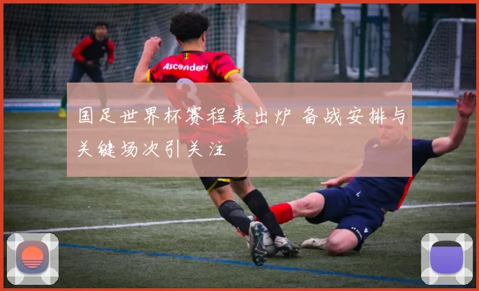 国足世界杯赛程表出炉 备战安排与关键场次引关注
