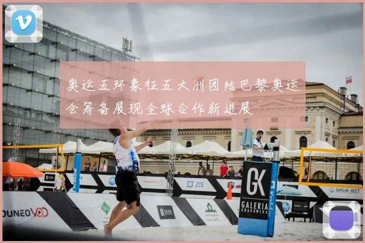 奥运五环象征五大洲团结巴黎奥运会筹备展现全球合作新进展